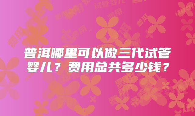 普洱哪里可以做三代试管婴儿？费用总共多少钱？