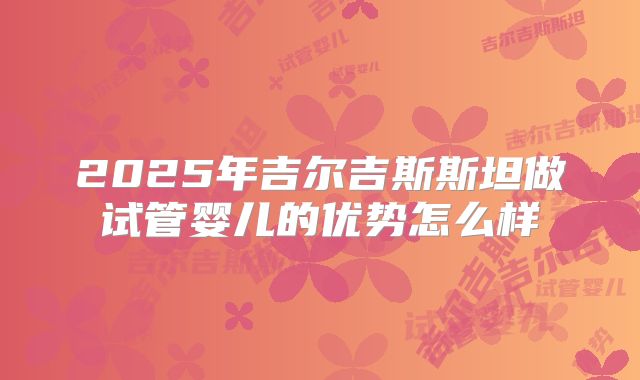 2025年吉尔吉斯斯坦做试管婴儿的优势怎么样