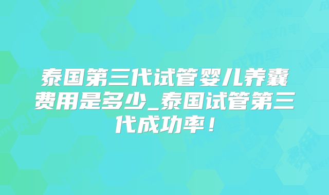 泰国第三代试管婴儿养囊费用是多少_泰国试管第三代成功率！