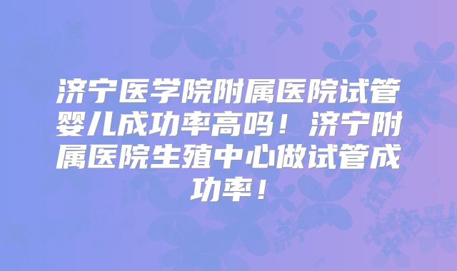 济宁医学院附属医院试管婴儿成功率高吗!济宁附属医院生殖中心做试管成功率!