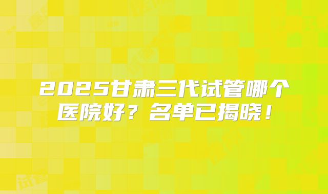 2025甘肃三代试管哪个医院好？名单已揭晓！
