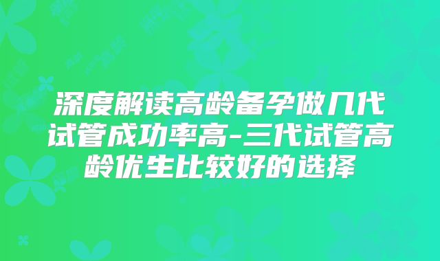 深度解读高龄备孕做几代试管成功率高-三代试管高龄优生比较好的选择
