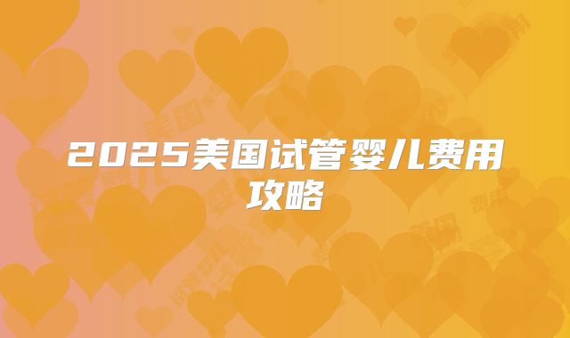 2025美国试管婴儿费用攻略