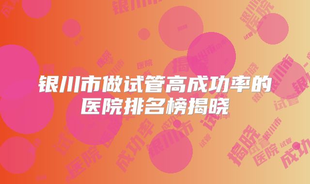 银川市做试管高成功率的医院排名榜揭晓