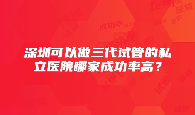 深圳可以做三代试管的私立医院哪家成功率高?