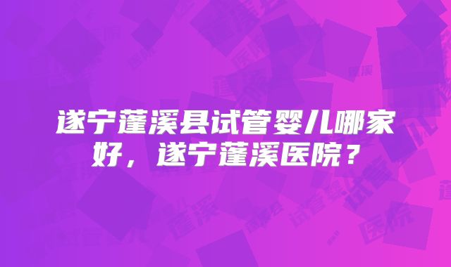 遂宁蓬溪县试管婴儿哪家好，遂宁蓬溪医院？