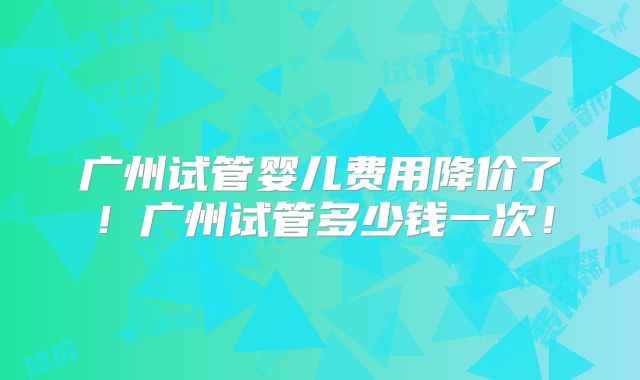 广州试管婴儿费用降价了！广州试管多少钱一次！