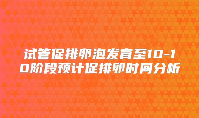 试管促排卵泡发育至10-10阶段预计促排卵时间分析