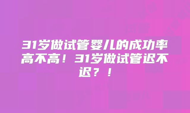 31岁做试管婴儿的成功率高不高！31岁做试管迟不迟？！