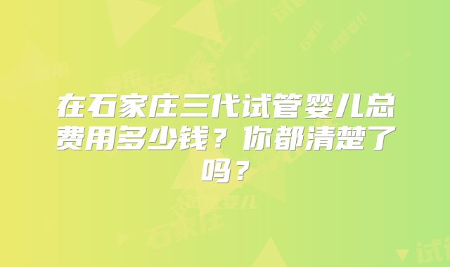 在石家庄三代试管婴儿总费用多少钱?你都清楚了吗?