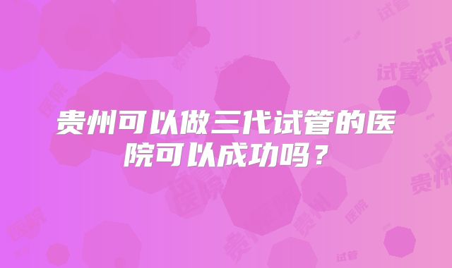 贵州可以做三代试管的医院可以成功吗？