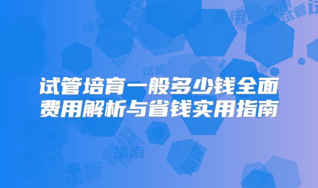 试管培育一般多少钱全面费用解析与省钱实用指南
