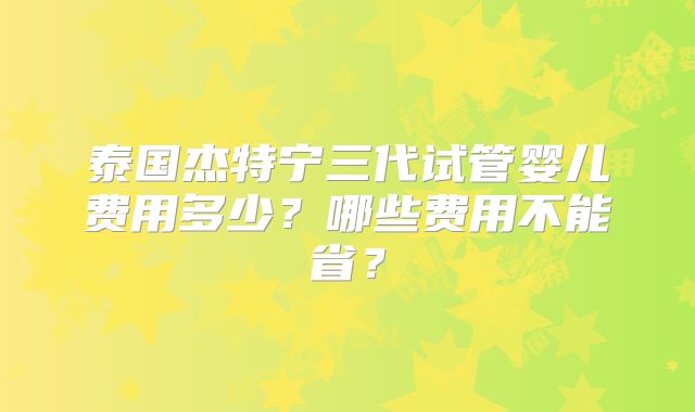 泰国杰特宁三代试管婴儿费用多少？哪些费用不能省？