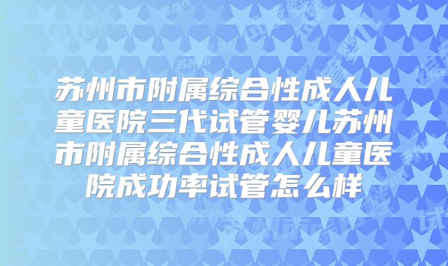 苏州市附属综合性成人儿童医院三代试管婴儿苏州市附属综合性成人儿童医院成功率试管怎么样