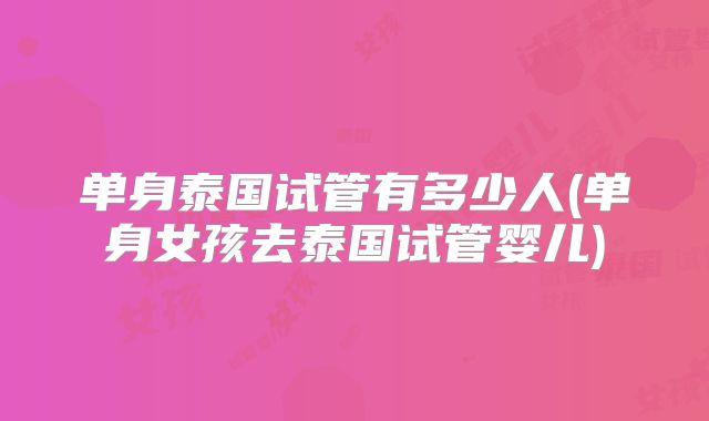 单身泰国试管有多少人(单身女孩去泰国试管婴儿)