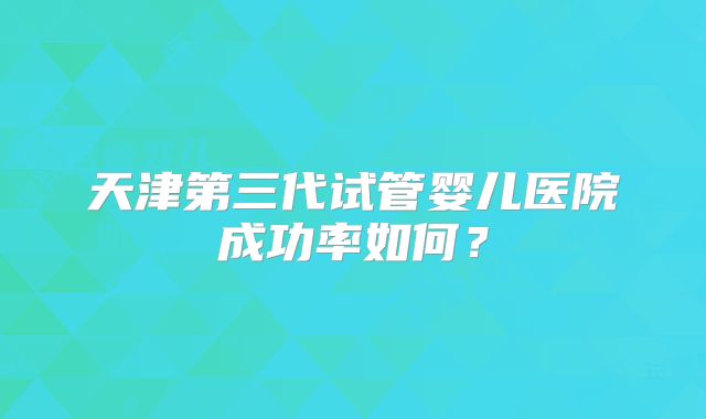 天津第三代试管婴儿医院成功率如何？