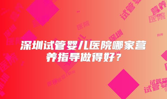 深圳试管婴儿医院哪家营养指导做得好？