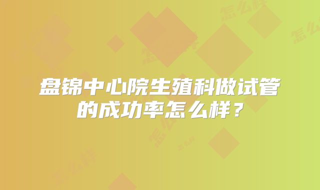 盘锦中心院生殖科做试管的成功率怎么样？