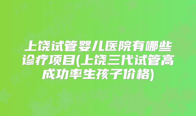 上饶试管婴儿医院有哪些诊疗项目(上饶三代试管高成功率生孩子价格)