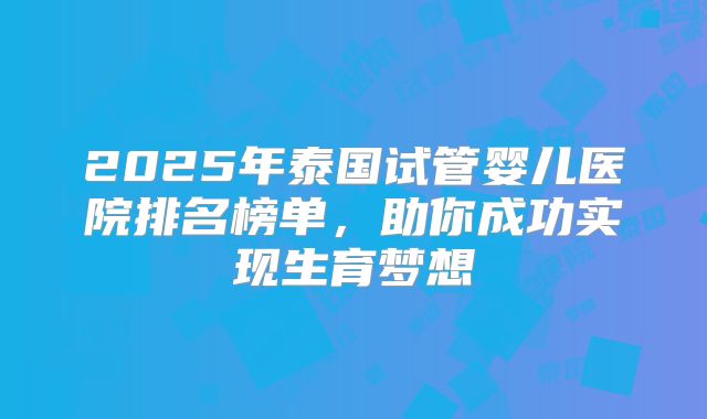 2025年泰国试管婴儿医院排名榜单，助你成功实现生育梦想