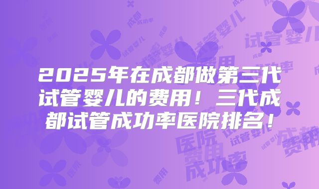 2025年在成都做第三代试管婴儿的费用！三代成都试管成功率医院排名！