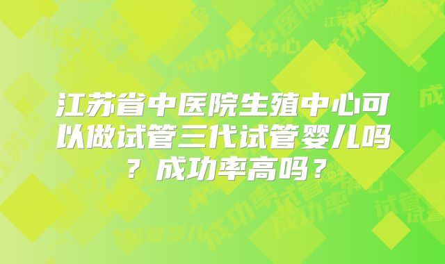 江苏省中医院生殖中心可以做试管三代试管婴儿吗？成功率高吗？