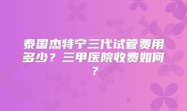 泰国杰特宁三代试管费用多少？三甲医院收费如何？
