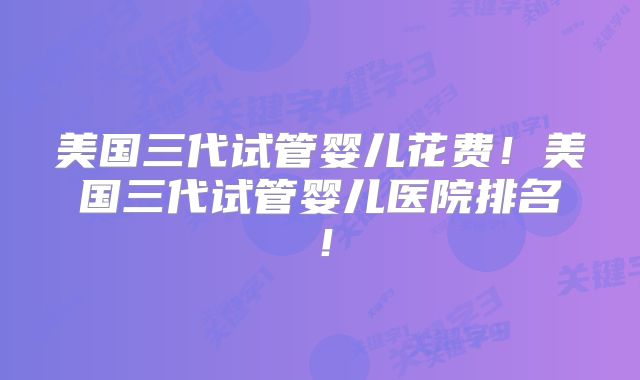 美国三代试管婴儿花费！美国三代试管婴儿医院排名！