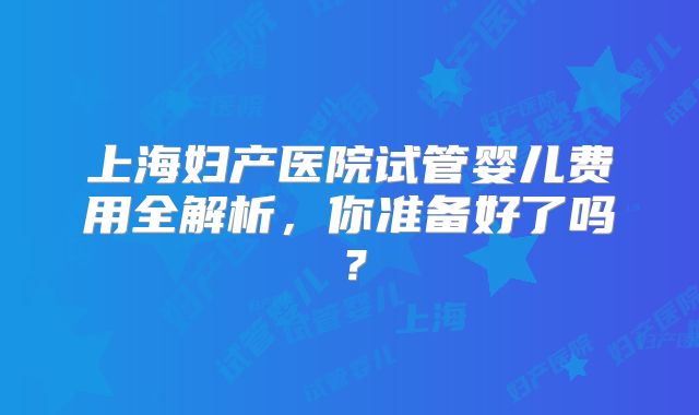 上海妇产医院试管婴儿费用全解析，你准备好了吗？