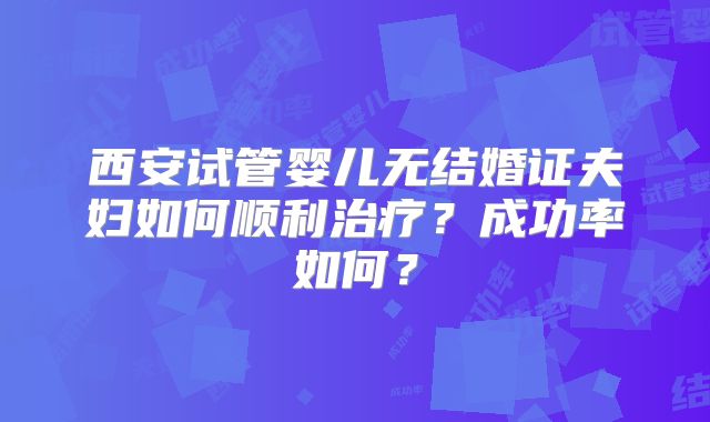 西安试管婴儿无结婚证夫妇如何顺利治疗？成功率如何？
