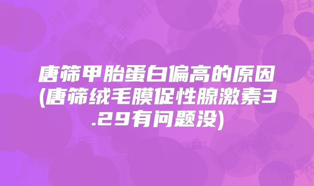 唐筛甲胎蛋白偏高的原因(唐筛绒毛膜促性腺激素3.29有问题没)