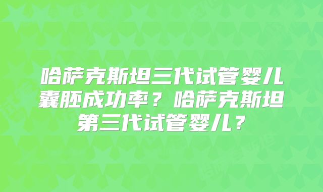 哈萨克斯坦三代试管婴儿囊胚成功率？哈萨克斯坦第三代试管婴儿？