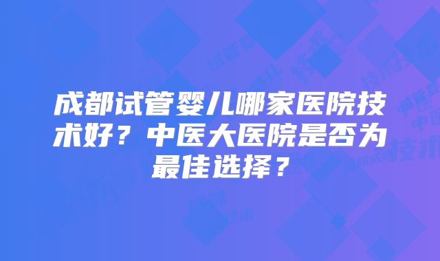 成都试管婴儿哪家医院技术好?中医大医院是否为最佳选择?