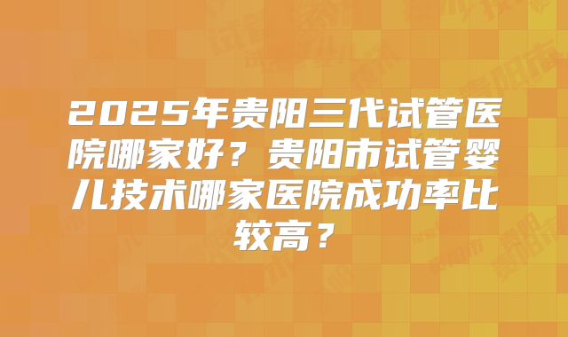 2025年贵阳三代试管医院哪家好？贵阳市试管婴儿技术哪家医院成功率比较高？