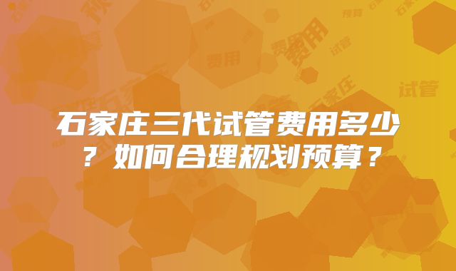 石家庄三代试管费用多少?如何合理规划预算?