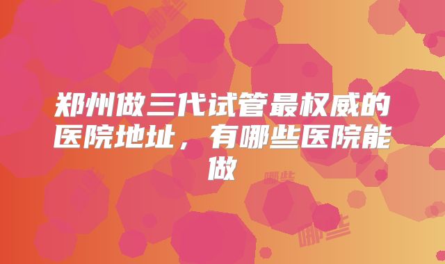 郑州做三代试管最权威的医院地址，有哪些医院能做