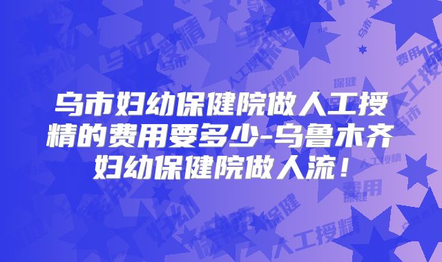 乌市妇幼保健院做人工授精的费用要多少-乌鲁木齐妇幼保健院做人流！