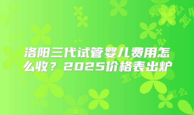 洛阳三代试管婴儿费用怎么收？2025价格表出炉