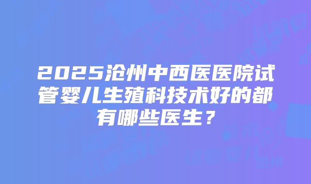 2025沧州中西医医院试管婴儿生殖科技术好的都有哪些医生？