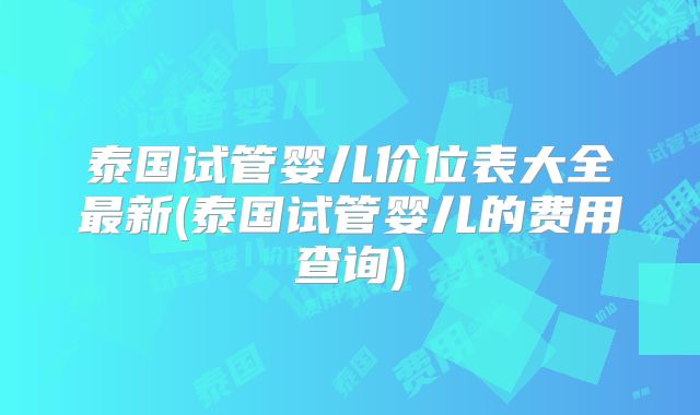 泰国试管婴儿价位表大全最新(泰国试管婴儿的费用查询)