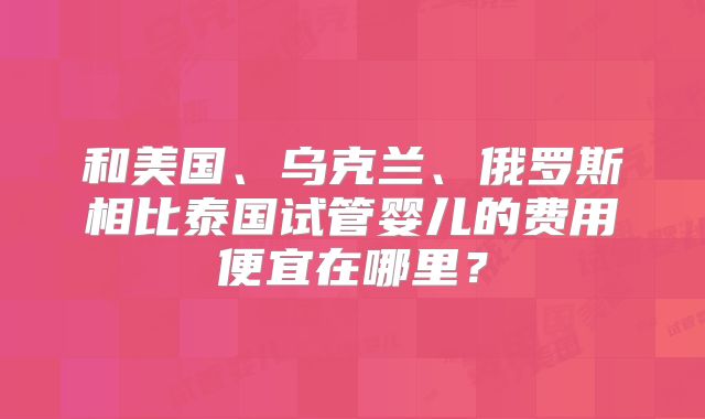 和美国、乌克兰、俄罗斯相比泰国试管婴儿的费用便宜在哪里?