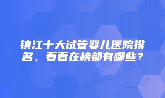 镇江十大试管婴儿医院排名,看看在榜都有哪些?