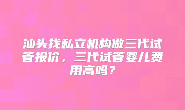汕头找私立机构做三代试管报价,三代试管婴儿费用高吗?