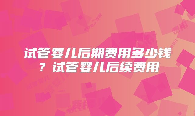 试管婴儿后期费用多少钱？试管婴儿后续费用