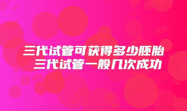 三代试管可获得多少胚胎 三代试管一般几次成功