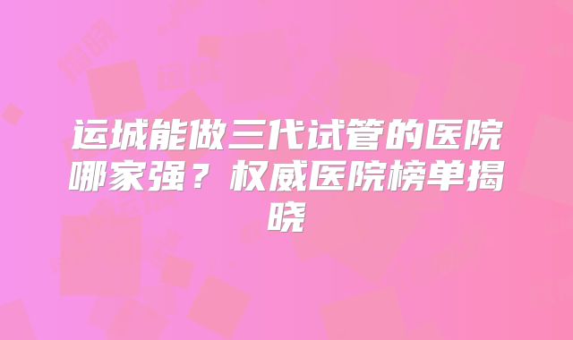 运城能做三代试管的医院哪家强？权威医院榜单揭晓