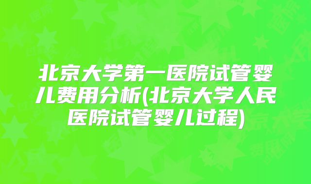 北京大学第一医院试管婴儿费用分析(北京大学人民医院试管婴儿过程)