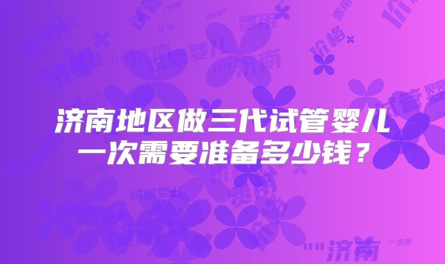 济南地区做三代试管婴儿一次需要准备多少钱？