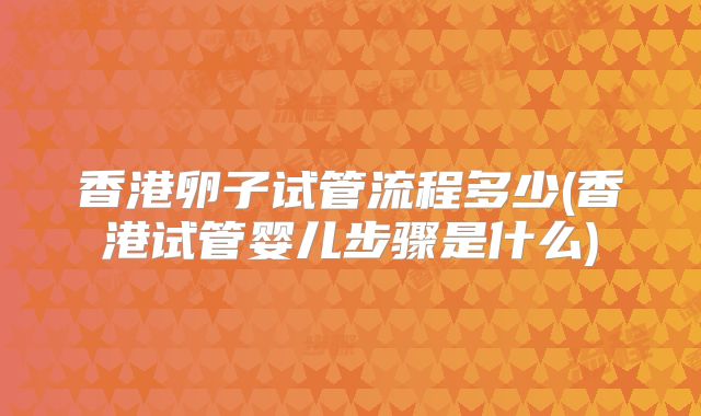 香港卵子试管流程多少(香港试管婴儿步骤是什么)