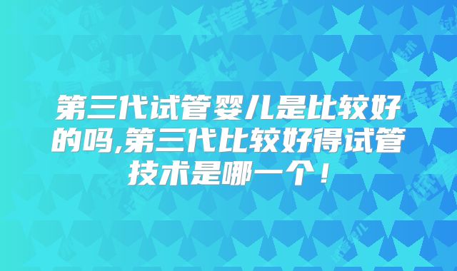 第三代试管婴儿是比较好的吗,第三代比较好得试管技术是哪一个！